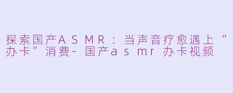 探索国产ASMR：当声音疗愈遇上“办卡”消费-国产asmr办卡视频
