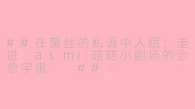 ##在菌丝的私语中入眠：走进.asmr菇菇小剧场的治愈宇宙

##
