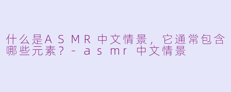 什么是ASMR中文情景，它通常包含哪些元素？-asmr中文情景