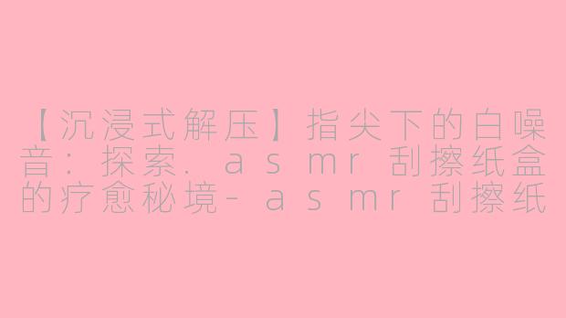 【沉浸式解压】指尖下的白噪音：探索.asmr刮擦纸盒的疗愈秘境-asmr刮擦纸盒