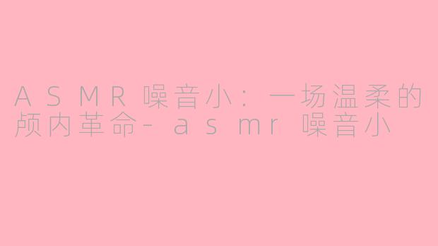 ASMR噪音小:一场温柔的颅内革命-asmr噪音小
