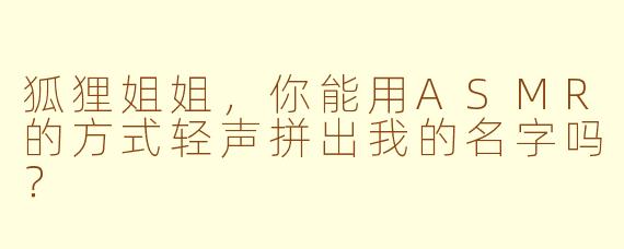 狐狸姐姐，你能用ASMR的方式轻声拼出我的名字吗？