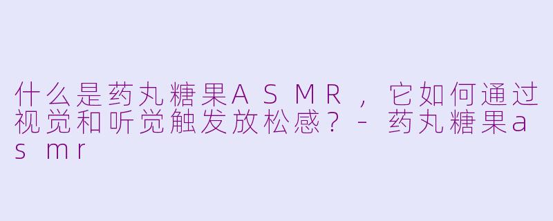 什么是药丸糖果ASMR，它如何通过视觉和听觉触发放松感？-药丸糖果asmr