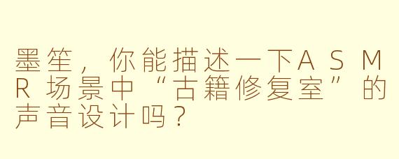 墨笙，你能描述一下ASMR场景中“古籍修复室”的声音设计吗？