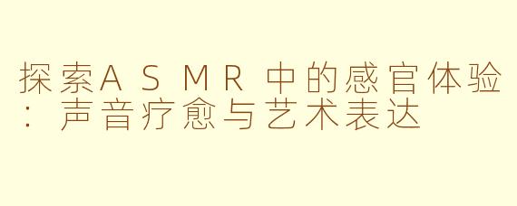 探索ASMR中的感官体验:声音疗愈与艺术表达