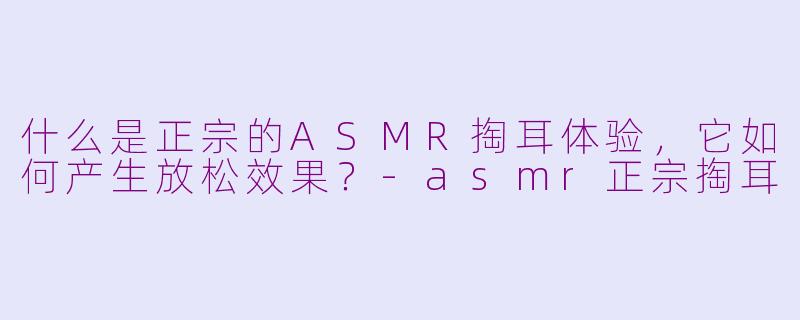什么是正宗的ASMR掏耳体验，它如何产生放松效果？-asmr正宗掏耳
