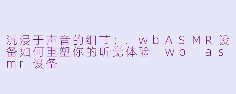 沉浸于声音的细节：.wbASMR设备如何重塑你的听觉体验-wb asmr设备