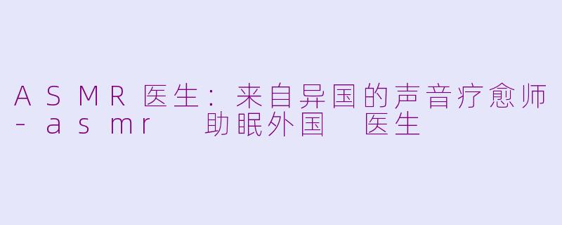 ASMR医生:来自异国的声音疗愈师-asmr 助眠外国 医生