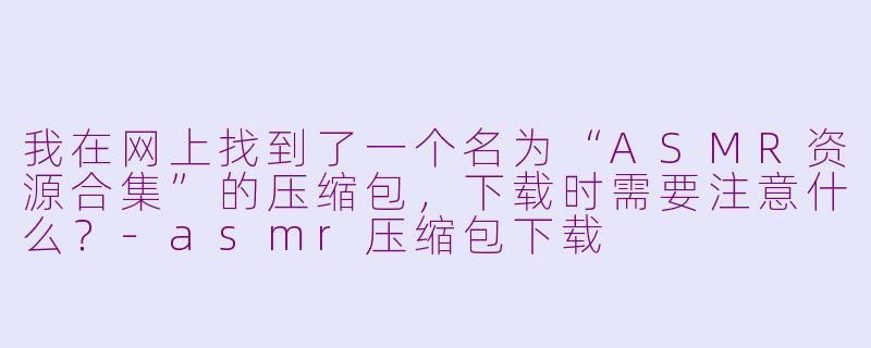 我在网上找到了一个名为“ASMR资源合集”的压缩包，下载时需要注意什么？-asmr压缩包下载