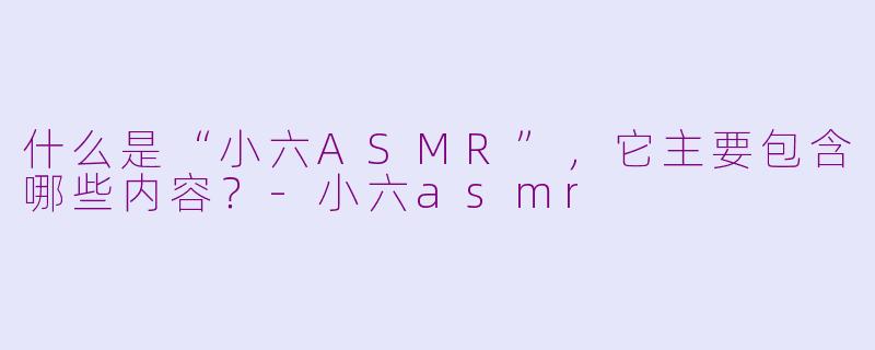 什么是“小六ASMR”，它主要包含哪些内容？-小六asmr
