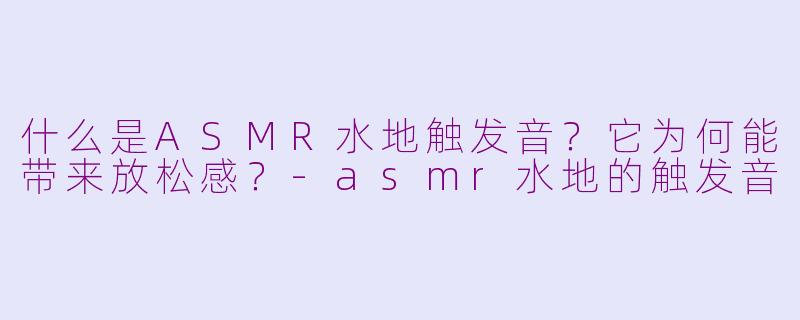 什么是ASMR水地触发音？它为何能带来放松感？-asmr水地的触发音
