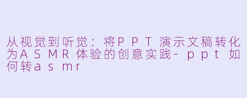 从视觉到听觉：将PPT演示文稿转化为ASMR体验的创意实践-ppt如何转asmr