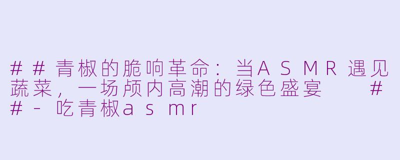 ##青椒的脆响革命：当ASMR遇见蔬菜，一场颅内高潮的绿色盛宴

##-吃青椒asmr