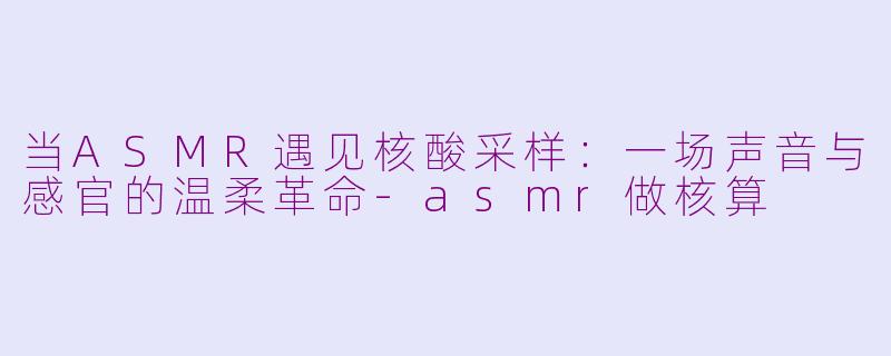 当ASMR遇见核酸采样：一场声音与感官的温柔革命-asmr做核算