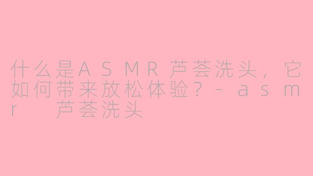 什么是ASMR芦荟洗头,它如何带来放松体验?-asmr 芦荟洗头
