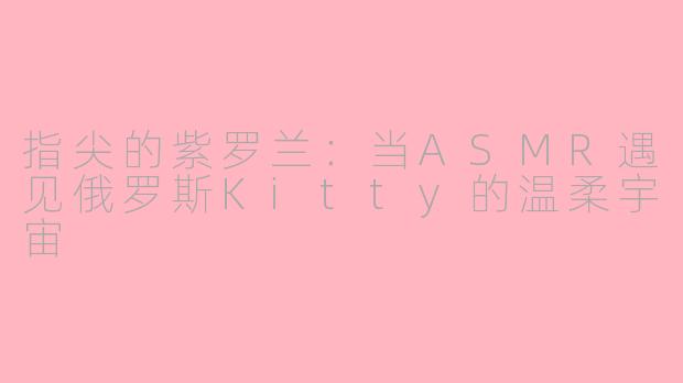 指尖的紫罗兰：当ASMR遇见俄罗斯Kitty的温柔宇宙