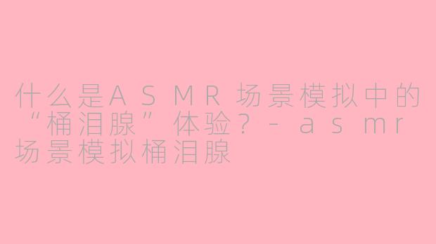 什么是ASMR场景模拟中的“桶泪腺”体验？