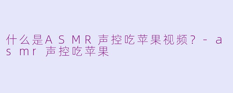 什么是ASMR声控吃苹果视频？-asmr声控吃苹果