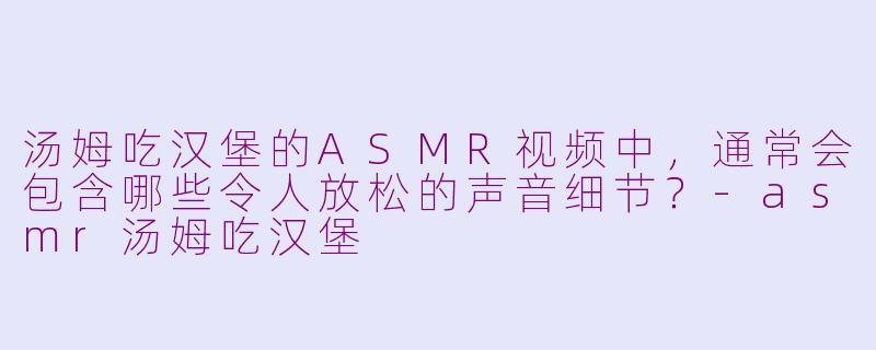 汤姆吃汉堡的ASMR视频中，通常会包含哪些令人放松的声音细节？-asmr汤姆吃汉堡