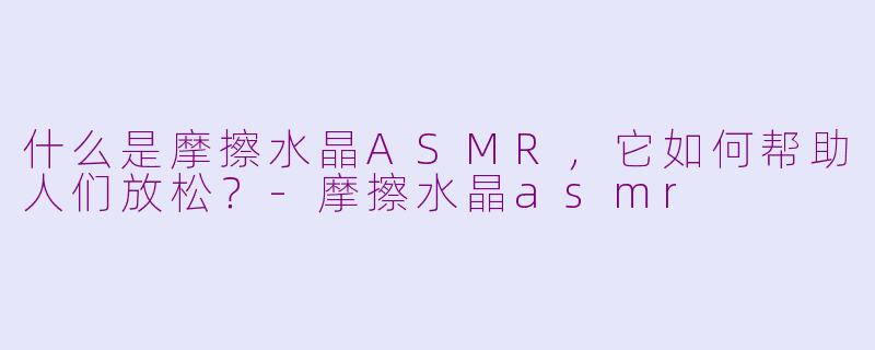 什么是摩擦水晶ASMR,它如何帮助人们放松?-摩擦水晶asmr