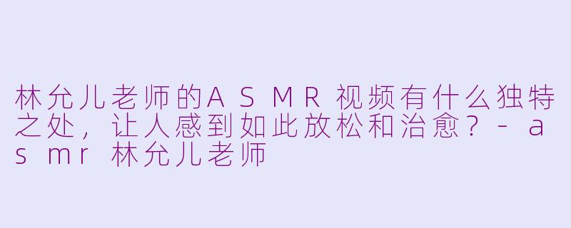 林允儿老师的ASMR视频有什么独特之处,让人感到如此放松和治愈?-asmr林允儿老师