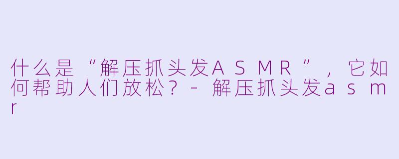 什么是“解压抓头发ASMR”，它如何帮助人们放松？