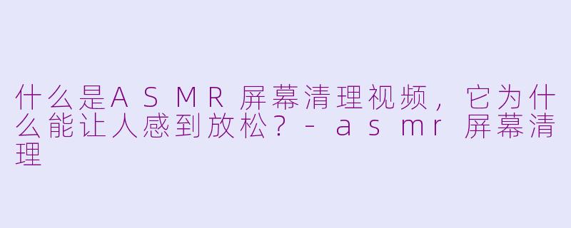 什么是ASMR屏幕清理视频，它为什么能让人感到放松？-asmr屏幕清理