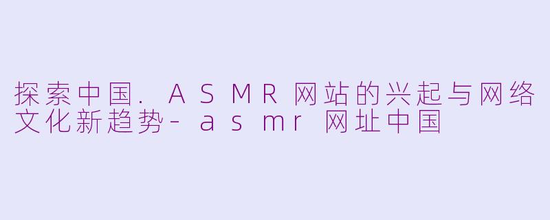 探索中国.ASMR网站的兴起与网络文化新趋势-asmr网址中国