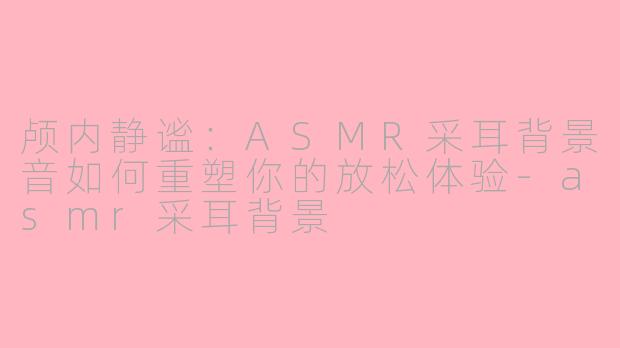 颅内静谧：ASMR采耳背景音如何重塑你的放松体验-asmr采耳背景