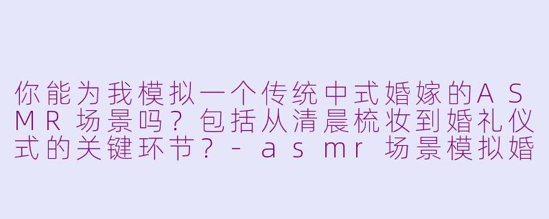 你能为我模拟一个传统中式婚嫁的ASMR场景吗？包括从清晨梳妆到婚礼仪式的关键环节？-asmr场景模拟婚嫁