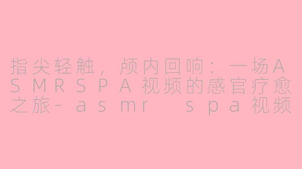 指尖轻触,颅内回响:一场ASMRSPA视频的感官疗愈之旅-asmr spa视频