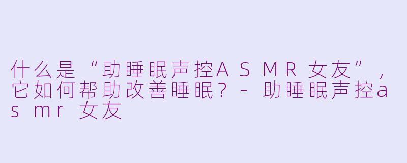 什么是“助睡眠声控ASMR女友”，它如何帮助改善睡眠？-助睡眠声控asmr女友