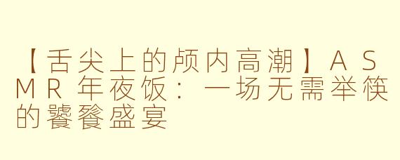 【舌尖上的颅内高潮】ASMR年夜饭：一场无需举筷的饕餮盛宴