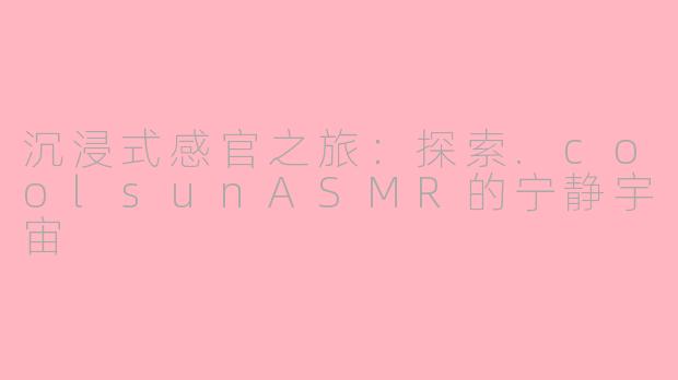沉浸式感官之旅：探索.coolsunASMR的宁静宇宙