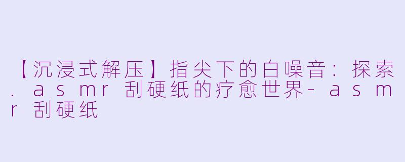 【沉浸式解压】指尖下的白噪音：探索.asmr刮硬纸的疗愈世界-asmr刮硬纸
