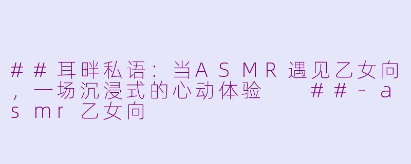 ##耳畔私语：当ASMR遇见乙女向，一场沉浸式的心动体验

##-asmr乙女向