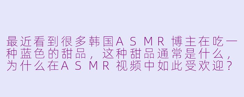 最近看到很多韩国ASMR博主在吃一种蓝色的甜品，这种甜品通常是什么，为什么在ASMR视频中如此受欢迎？-韩国ASMR吃蓝色甜品