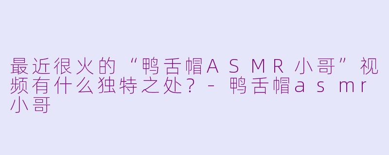最近很火的“鸭舌帽ASMR小哥”视频有什么独特之处？