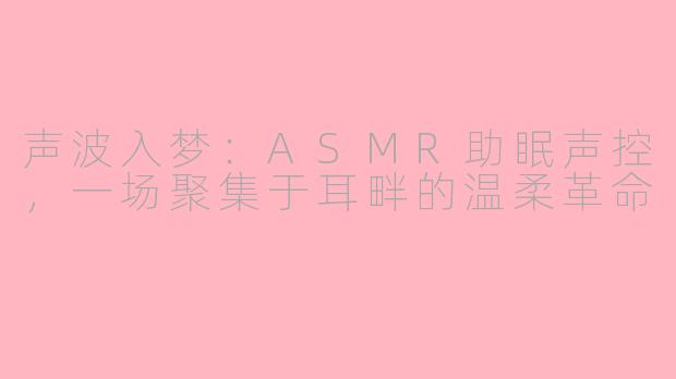 声波入梦：ASMR助眠声控，一场聚集于耳畔的温柔革命