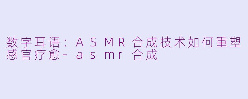 数字耳语:ASMR合成技术如何重塑感官疗愈-asmr合成
