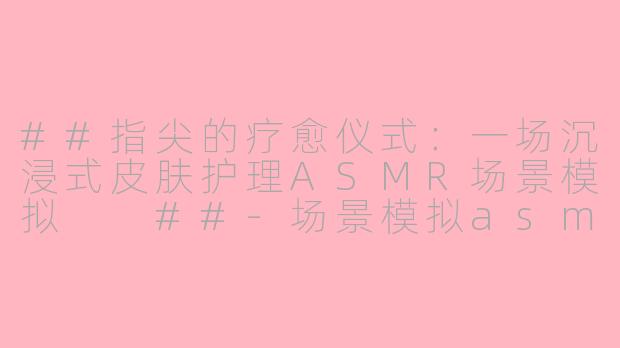 ##指尖的疗愈仪式：一场沉浸式皮肤护理ASMR场景模拟

##-场景模拟asmr 皮肤护理