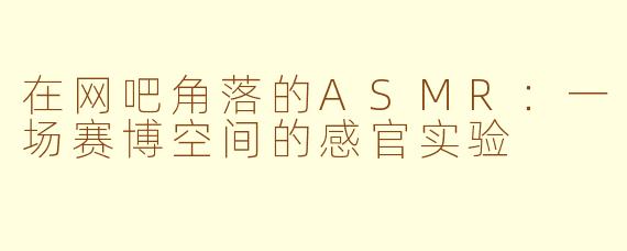 在网吧角落的ASMR：一场赛博空间的感官实验