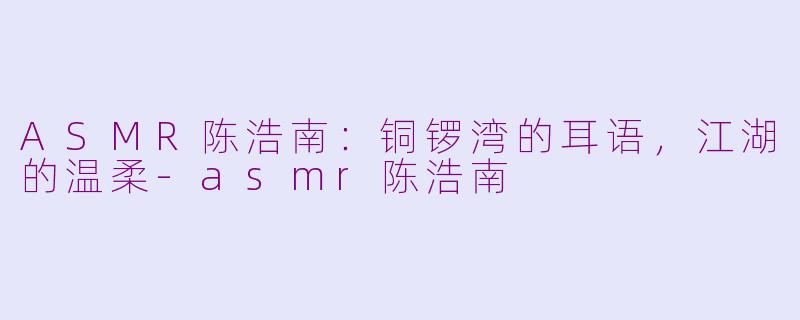 ASMR陈浩南:铜锣湾的耳语,江湖的温柔-asmr陈浩南