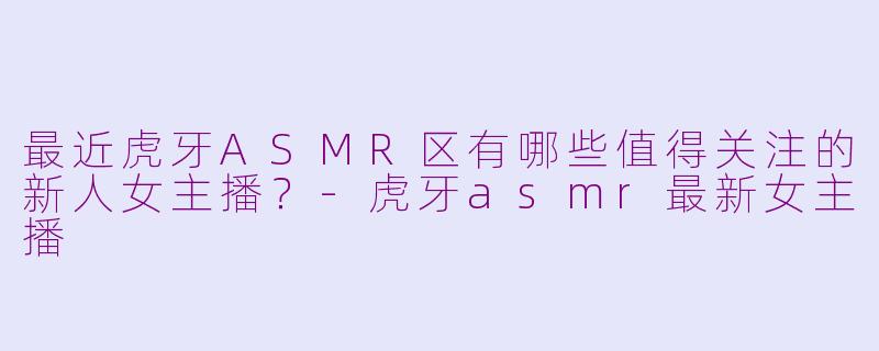 最近虎牙ASMR区有哪些值得关注的新人女主播？