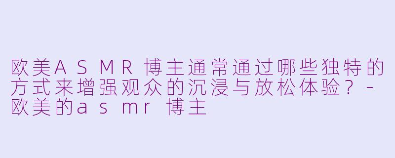 欧美ASMR博主通常通过哪些独特的方式来增强观众的沉浸与放松体验？