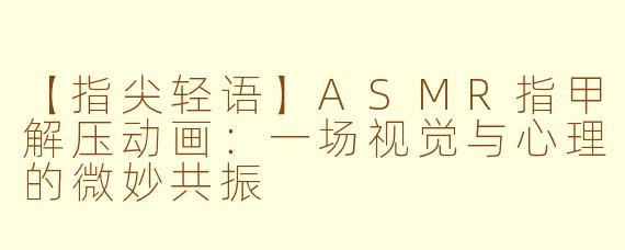 【指尖轻语】ASMR指甲解压动画：一场视觉与心理的微妙共振