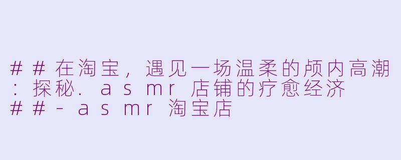 ##在淘宝，遇见一场温柔的颅内高潮：探秘.asmr店铺的疗愈经济

##-asmr淘宝店