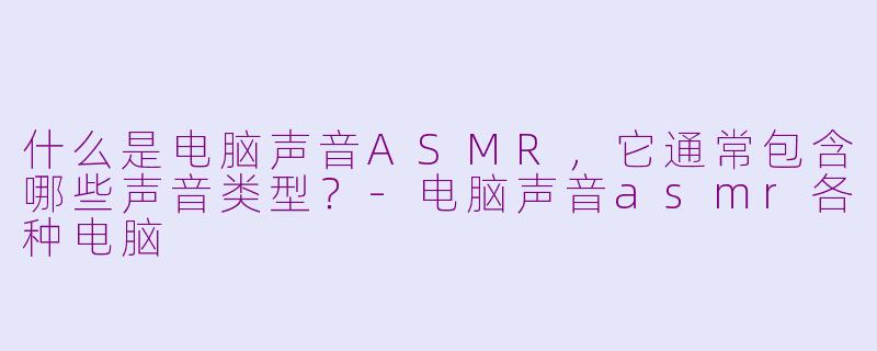什么是电脑声音ASMR，它通常包含哪些声音类型？-电脑声音asmr各种电脑