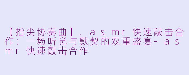 【指尖协奏曲】.asmr快速敲击合作：一场听觉与默契的双重盛宴