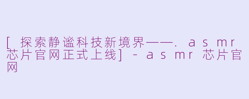 [探索静谧科技新境界——.asmr芯片官网正式上线]-asmr芯片官网